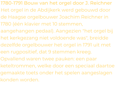 1780-1791 Bouw van het orgel door J. Reichner Het orgel in de Abdijkerk werd gebouwd door de Haagse orgelbouwer Joachim Reichner in 1780 (één klavier met 10 stemmen, aangehangen pedaal). Aangezien "het orgel bij het kerkgezang niet voldoende was", breidde dezelfde orgelbouwer het orgel in 1791 uit met een rugpositief, dat 9 stemmen kreeg. Opvallend waren twee pauken: een paar keteltrommen, welke door een speciaal daartoe gemaakte toets onder het spelen aangeslagen konden worden.