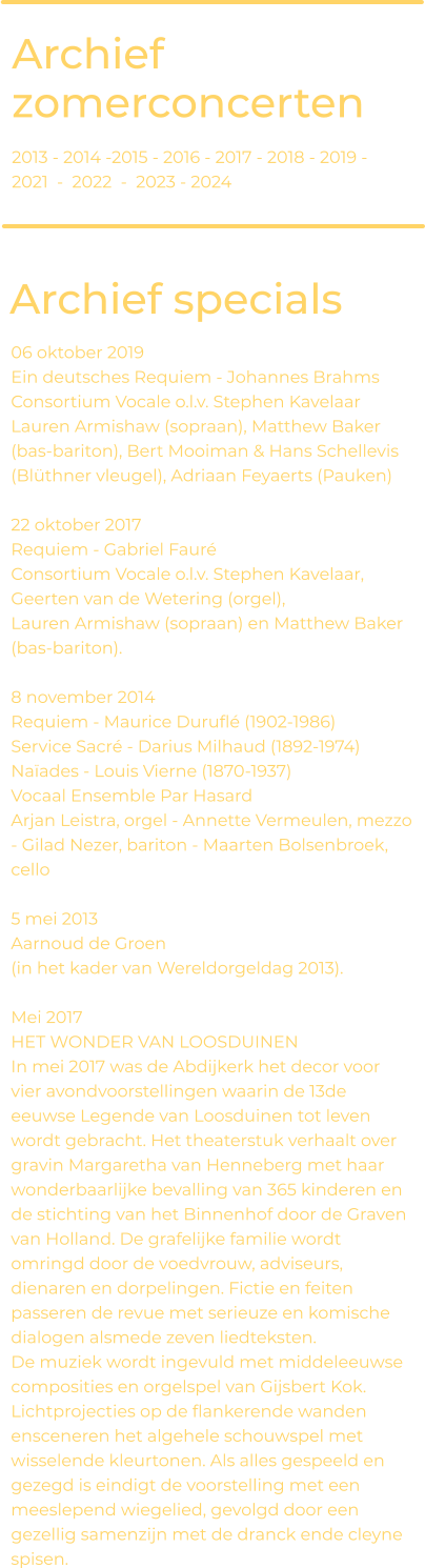 Archief zomerconcerten Archief specials 06 oktober 2019 Ein deutsches Requiem - Johannes Brahms Consortium Vocale o.l.v. Stephen Kavelaar  Lauren Armishaw (sopraan), Matthew Baker (bas-bariton), Bert Mooiman & Hans Schellevis (Blüthner vleugel), Adriaan Feyaerts (Pauken)  22 oktober 2017 Requiem - Gabriel Fauré Consortium Vocale o.l.v. Stephen Kavelaar, Geerten van de Wetering (orgel),  Lauren Armishaw (sopraan) en Matthew Baker (bas-bariton).   8 november 2014 Requiem - Maurice Duruflé (1902-1986)  Service Sacré - Darius Milhaud (1892-1974) Naïades - Louis Vierne (1870-1937)  Vocaal Ensemble Par Hasard  Arjan Leistra, orgel - Annette Vermeulen, mezzo - Gilad Nezer, bariton - Maarten Bolsenbroek, cello   5 mei 2013 Aarnoud de Groen  (in het kader van Wereldorgeldag 2013).   Mei 2017 HET WONDER VAN LOOSDUINEN In mei 2017 was de Abdijkerk het decor voor vier avondvoorstellingen waarin de 13de eeuwse Legende van Loosduinen tot leven wordt gebracht. Het theaterstuk verhaalt over gravin Margaretha van Henneberg met haar wonderbaarlijke bevalling van 365 kinderen en de stichting van het Binnenhof door de Graven van Holland. De grafelijke familie wordt omringd door de voedvrouw, adviseurs, dienaren en dorpelingen. Fictie en feiten passeren de revue met serieuze en komische dialogen alsmede zeven liedteksten.  De muziek wordt ingevuld met middeleeuwse composities en orgelspel van Gijsbert Kok. Lichtprojecties op de flankerende wanden ensceneren het algehele schouwspel met wisselende kleurtonen. Als alles gespeeld en gezegd is eindigt de voorstelling met een meeslepend wiegelied, gevolgd door een gezellig samenzijn met de dranck ende cleyne spisen. 2013 - 2014 -2015 - 2016 - 2017 - 2018 - 2019 - 2021  -  2022  -  2023 - 2024